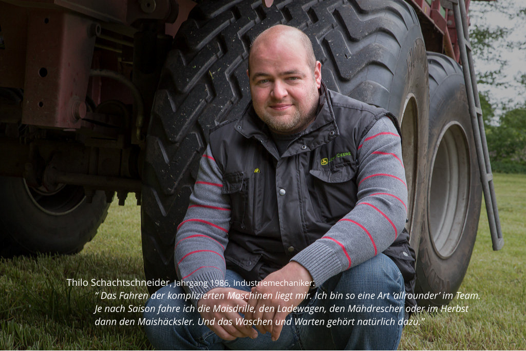 Thilo Schachtschneider, Jahrgang 1986, Industriemechaniker:  “ Das Fahren der komplizierten Maschinen liegt mir. Ich bin so eine Art ‘allrounder’ im Team. Je nach Saison fahre ich die Maisdrille, den Ladewagen, den Mähdrescher oder im Herbst dann den Maishäcksler. Und das Waschen und Warten gehört natürlich dazu.”