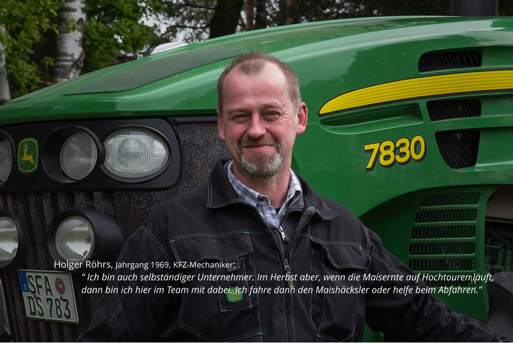 Holger Röhrs, Jahrgang 1969, KFZ-Mechaniker:  “ Ich bin auch selbständiger Unternehmer. Im Herbst aber, wenn die Maisernte auf Hochtouren läuft, dann bin ich hier im Team mit dabei. Ich fahre dann den Maishäcksler oder helfe beim Abfahren.”